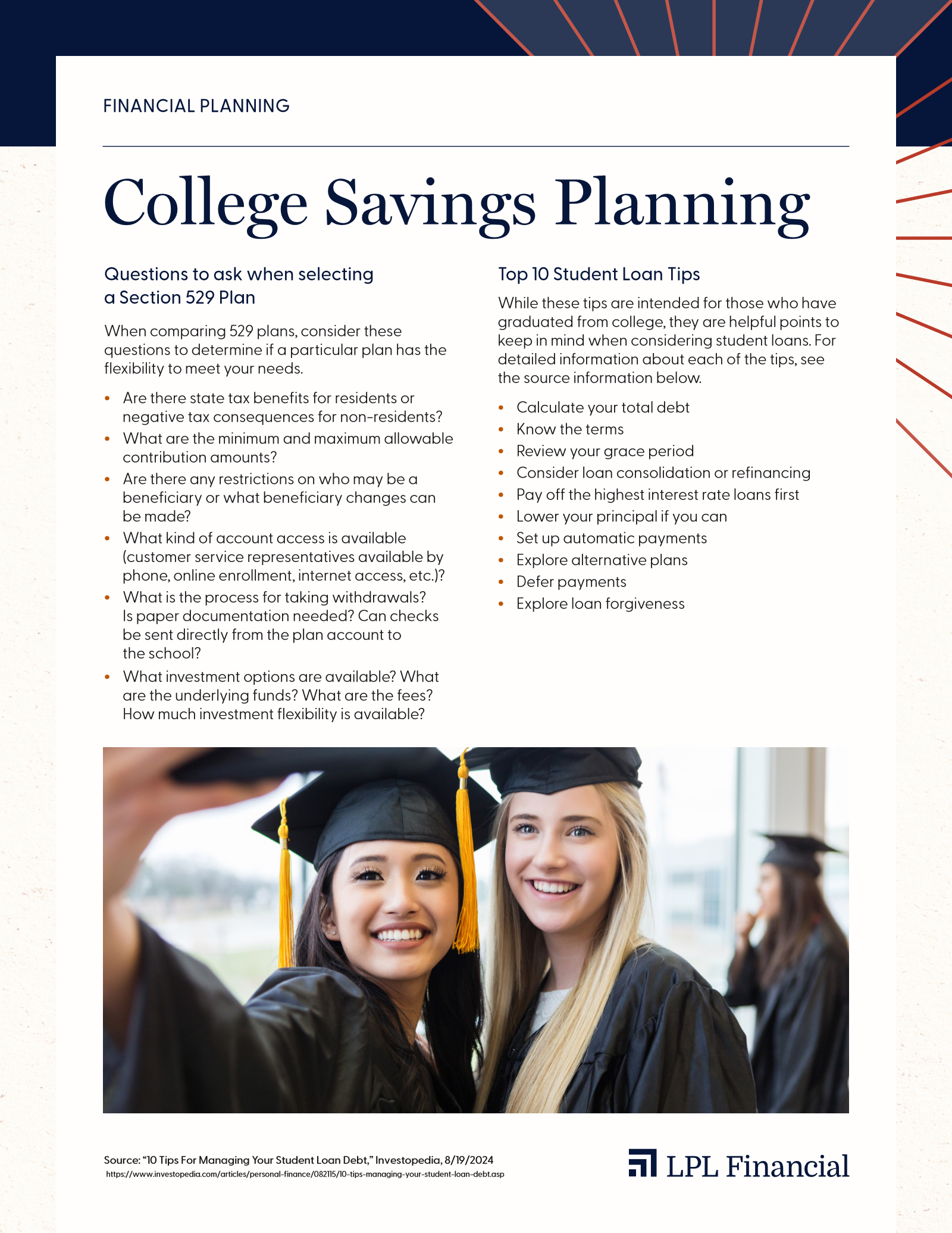 LPL College Savings Planning guide, page 1. Questions to ask when selecting a Section 529 Plan: state tax benefits or consequences, minimum and maximum contribution amounts, beneficiary restrictions and changes, account access options, the withdrawal process, and available investment options and fees. Top 10 Student Loan Tips: calculate your total debt, know the terms, review your grace period, consider consolidation or refinancing, pay off the highest-interest loans first, lower your principal, set up automatic payments, explore alternative plans, defer payments, and explore loan forgiveness.